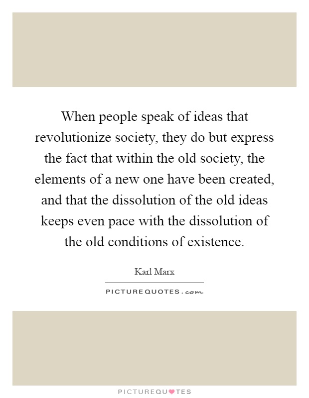 When people speak of ideas that revolutionize society, they do but express the fact that within the old society, the elements of a new one have been created, and that the dissolution of the old ideas keeps even pace with the dissolution of the old conditions of existence Picture Quote #1