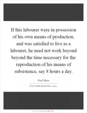 If this labourer were in possession of his own means of production, and was satisfied to live as a labourer, he need not work beyond beyond the time necessary for the reproduction of his means of subsistence, say 8 hours a day Picture Quote #1