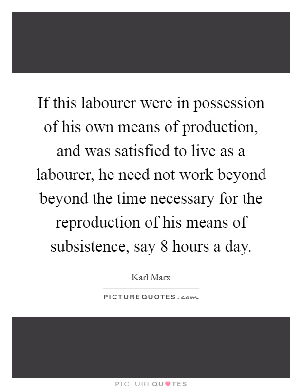 If this labourer were in possession of his own means of production, and was satisfied to live as a labourer, he need not work beyond beyond the time necessary for the reproduction of his means of subsistence, say 8 hours a day Picture Quote #1