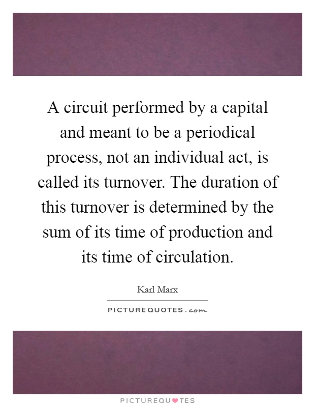 A circuit performed by a capital and meant to be a periodical process, not an individual act, is called its turnover. The duration of this turnover is determined by the sum of its time of production and its time of circulation Picture Quote #1