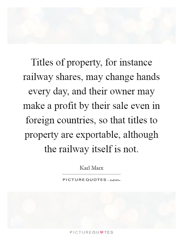 Titles of property, for instance railway shares, may change hands every day, and their owner may make a profit by their sale even in foreign countries, so that titles to property are exportable, although the railway itself is not Picture Quote #1