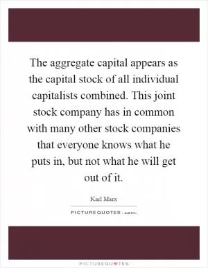 The aggregate capital appears as the capital stock of all individual capitalists combined. This joint stock company has in common with many other stock companies that everyone knows what he puts in, but not what he will get out of it Picture Quote #1