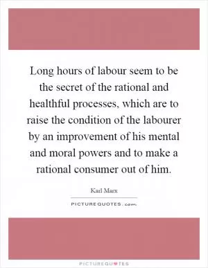 Long hours of labour seem to be the secret of the rational and healthful processes, which are to raise the condition of the labourer by an improvement of his mental and moral powers and to make a rational consumer out of him Picture Quote #1