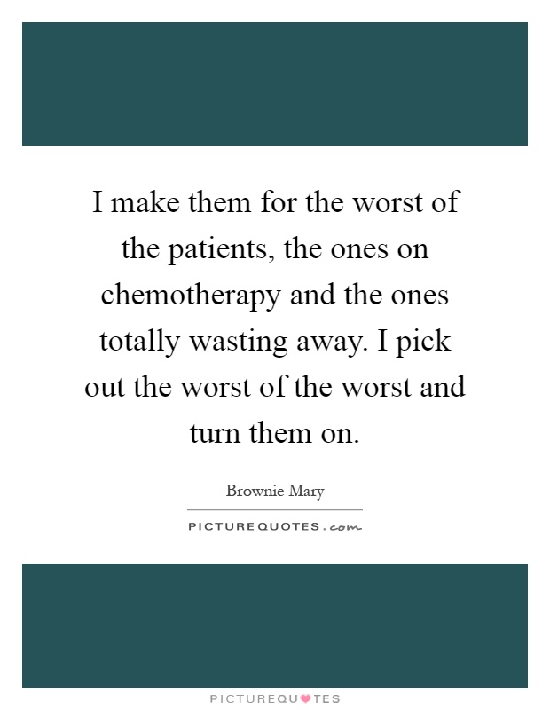 I make them for the worst of the patients, the ones on chemotherapy and the ones totally wasting away. I pick out the worst of the worst and turn them on Picture Quote #1
