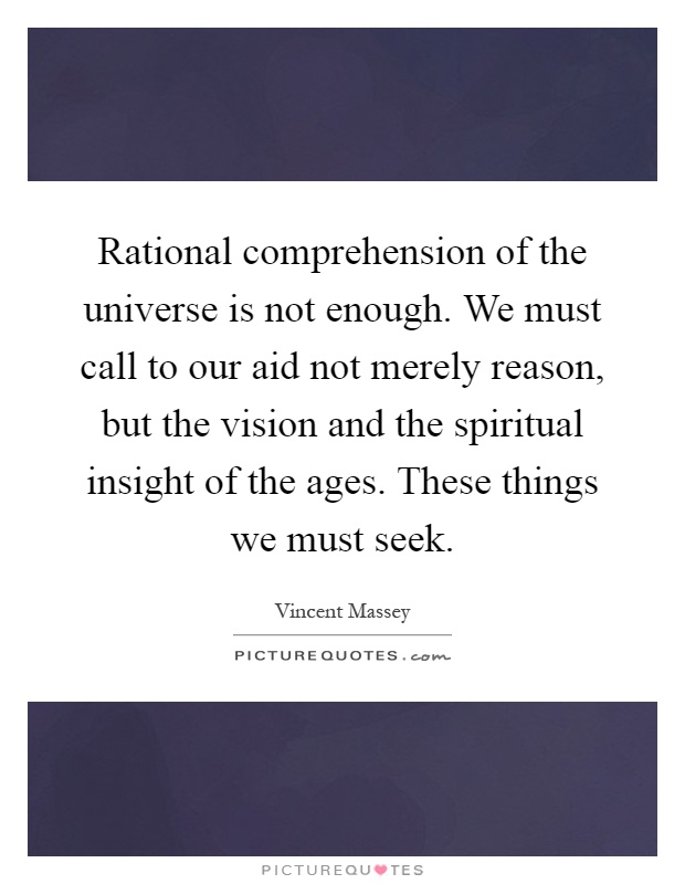 Rational comprehension of the universe is not enough. We must call to our aid not merely reason, but the vision and the spiritual insight of the ages. These things we must seek Picture Quote #1