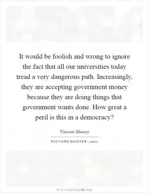 It would be foolish and wrong to ignore the fact that all our universities today tread a very dangerous path. Increasingly, they are accepting government money because they are doing things that government wants done. How great a peril is this in a democracy? Picture Quote #1