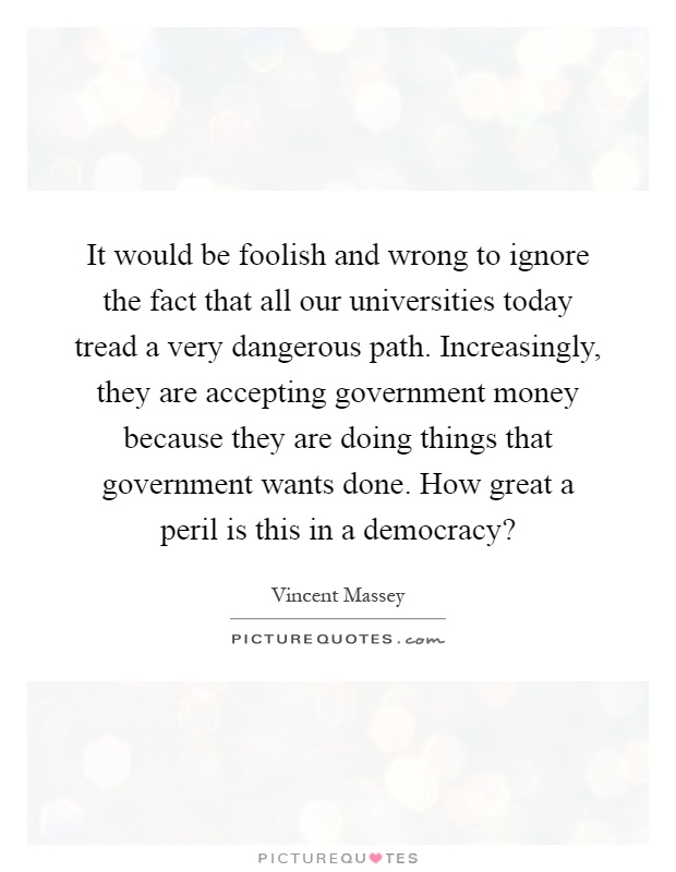 It would be foolish and wrong to ignore the fact that all our universities today tread a very dangerous path. Increasingly, they are accepting government money because they are doing things that government wants done. How great a peril is this in a democracy? Picture Quote #1