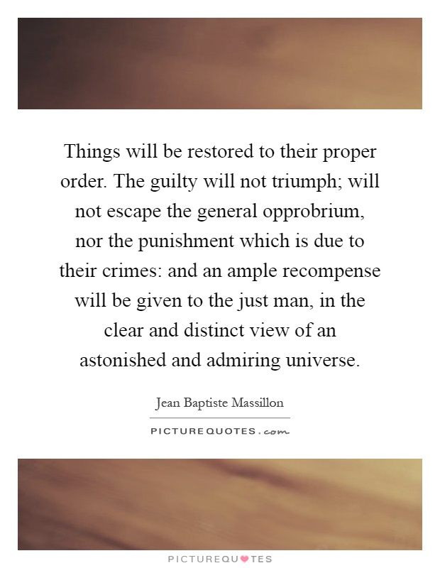 Things will be restored to their proper order. The guilty will not triumph; will not escape the general opprobrium, nor the punishment which is due to their crimes: and an ample recompense will be given to the just man, in the clear and distinct view of an astonished and admiring universe Picture Quote #1