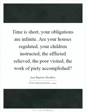 Time is short, your obligations are infinite. Are your houses regulated, your children instructed, the afflicted relieved, the poor visited, the work of piety accomplished? Picture Quote #1