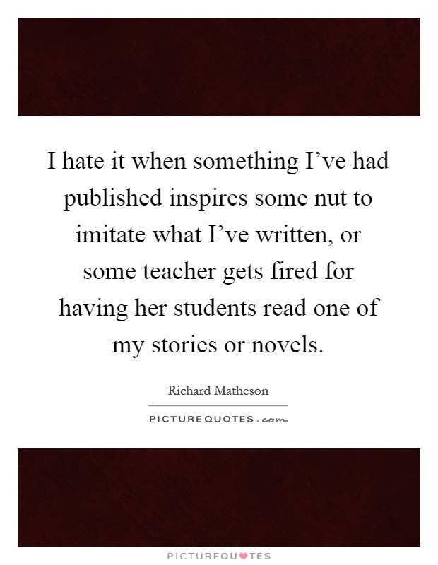 I hate it when something I've had published inspires some nut to imitate what I've written, or some teacher gets fired for having her students read one of my stories or novels Picture Quote #1