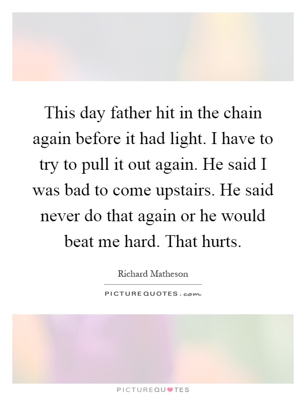 This day father hit in the chain again before it had light. I have to try to pull it out again. He said I was bad to come upstairs. He said never do that again or he would beat me hard. That hurts Picture Quote #1