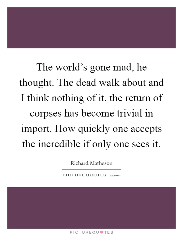 The world's gone mad, he thought. The dead walk about and I think nothing of it. the return of corpses has become trivial in import. How quickly one accepts the incredible if only one sees it Picture Quote #1