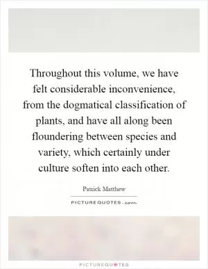 Throughout this volume, we have felt considerable inconvenience, from the dogmatical classification of plants, and have all along been floundering between species and variety, which certainly under culture soften into each other Picture Quote #1