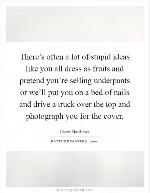 There’s often a lot of stupid ideas like you all dress as fruits and pretend you’re selling underpants or we’ll put you on a bed of nails and drive a truck over the top and photograph you for the cover Picture Quote #1