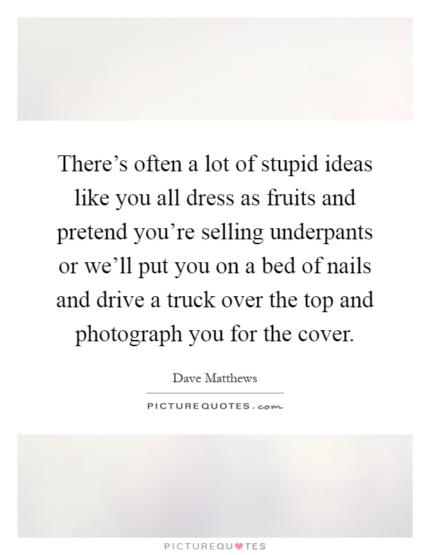 There's often a lot of stupid ideas like you all dress as fruits and pretend you're selling underpants or we'll put you on a bed of nails and drive a truck over the top and photograph you for the cover Picture Quote #1