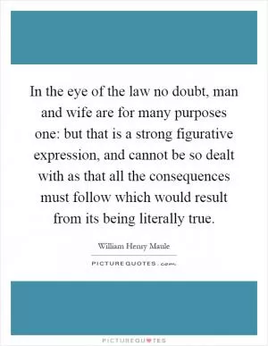 In the eye of the law no doubt, man and wife are for many purposes one: but that is a strong figurative expression, and cannot be so dealt with as that all the consequences must follow which would result from its being literally true Picture Quote #1