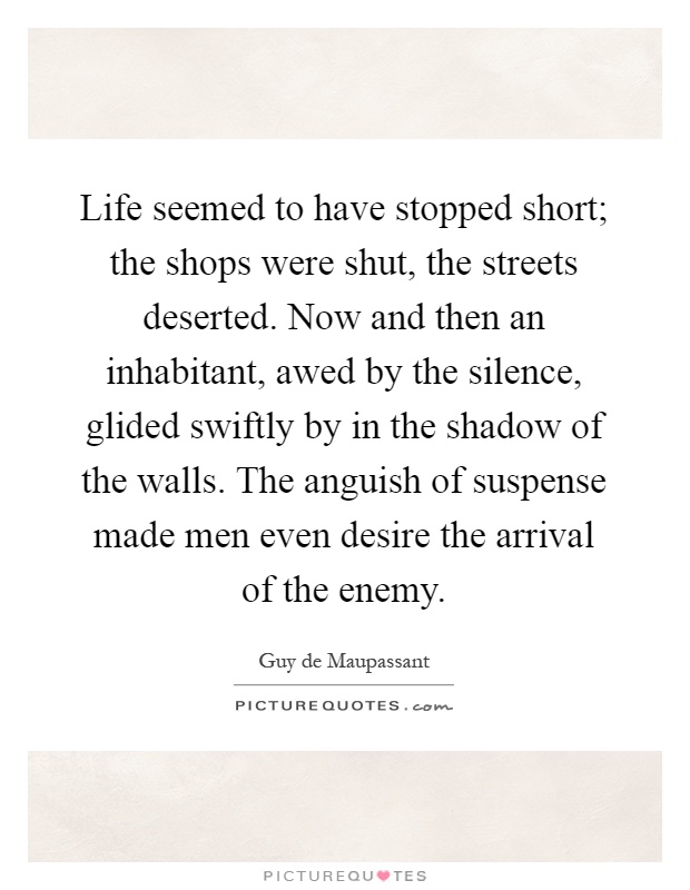 Life seemed to have stopped short; the shops were shut, the streets deserted. Now and then an inhabitant, awed by the silence, glided swiftly by in the shadow of the walls. The anguish of suspense made men even desire the arrival of the enemy Picture Quote #1