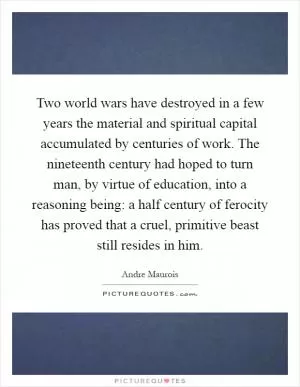 Two world wars have destroyed in a few years the material and spiritual capital accumulated by centuries of work. The nineteenth century had hoped to turn man, by virtue of education, into a reasoning being: a half century of ferocity has proved that a cruel, primitive beast still resides in him Picture Quote #1