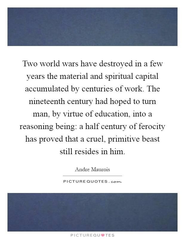 Two world wars have destroyed in a few years the material and spiritual capital accumulated by centuries of work. The nineteenth century had hoped to turn man, by virtue of education, into a reasoning being: a half century of ferocity has proved that a cruel, primitive beast still resides in him Picture Quote #1