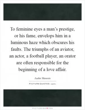 To feminine eyes a man’s prestige, or his fame, envelops him in a luminous haze which obscures his faults. The triumphs of an aviator, an actor, a football player, an orator are often responsible for the beginning of a love affair Picture Quote #1