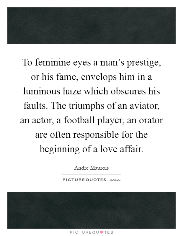 To feminine eyes a man's prestige, or his fame, envelops him in a luminous haze which obscures his faults. The triumphs of an aviator, an actor, a football player, an orator are often responsible for the beginning of a love affair Picture Quote #1