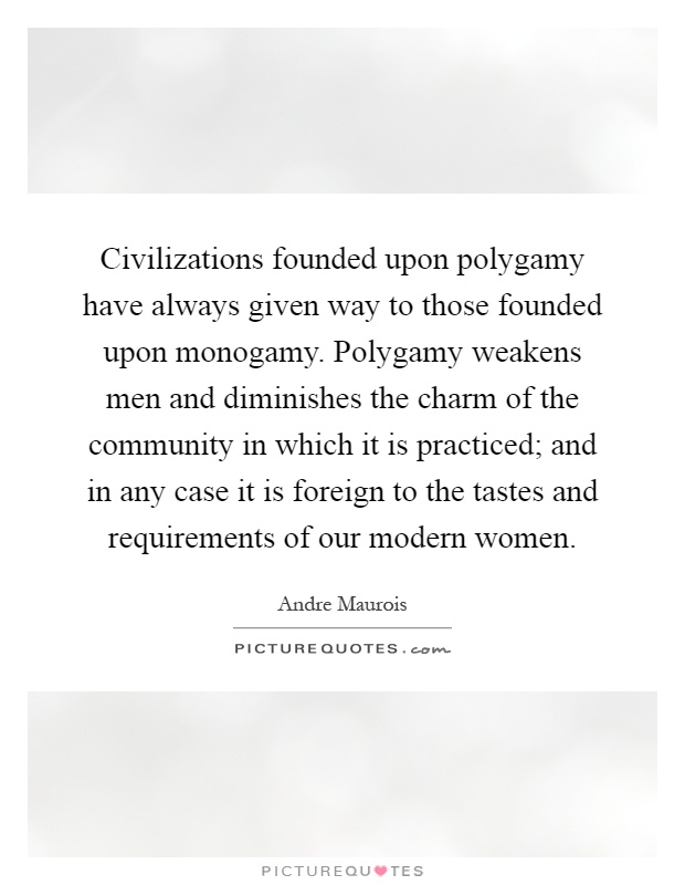 Civilizations founded upon polygamy have always given way to those founded upon monogamy. Polygamy weakens men and diminishes the charm of the community in which it is practiced; and in any case it is foreign to the tastes and requirements of our modern women Picture Quote #1