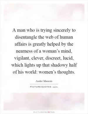 A man who is trying sincerely to disentangle the web of human affairs is greatly helped by the nearness of a woman’s mind, vigilant, clever, discreet, lucid, which lights up that shadowy half of his world: women’s thoughts Picture Quote #1