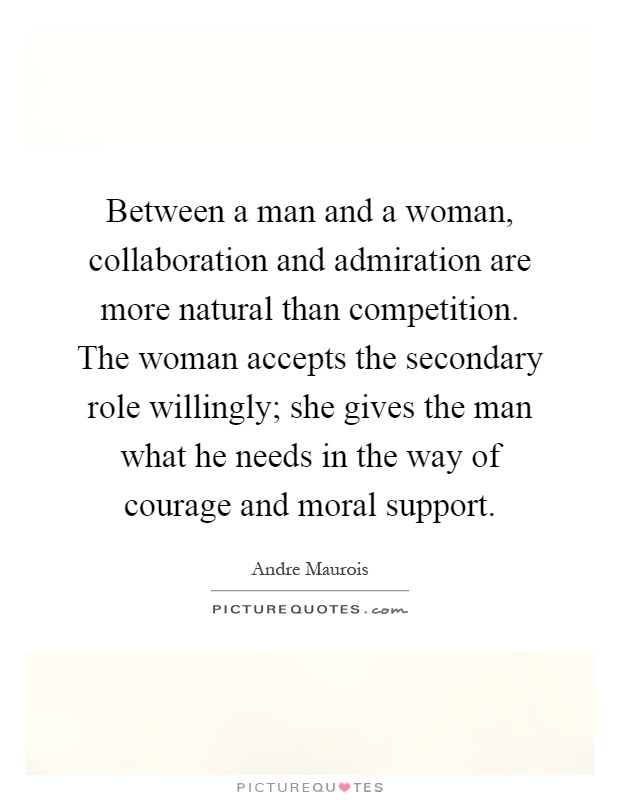 Between a man and a woman, collaboration and admiration are more natural than competition. The woman accepts the secondary role willingly; she gives the man what he needs in the way of courage and moral support Picture Quote #1