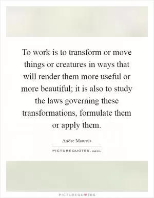 To work is to transform or move things or creatures in ways that will render them more useful or more beautiful; it is also to study the laws governing these transformations, formulate them or apply them Picture Quote #1
