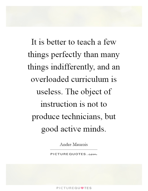 It is better to teach a few things perfectly than many things indifferently, and an overloaded curriculum is useless. The object of instruction is not to produce technicians, but good active minds Picture Quote #1