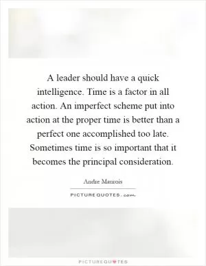 A leader should have a quick intelligence. Time is a factor in all action. An imperfect scheme put into action at the proper time is better than a perfect one accomplished too late. Sometimes time is so important that it becomes the principal consideration Picture Quote #1