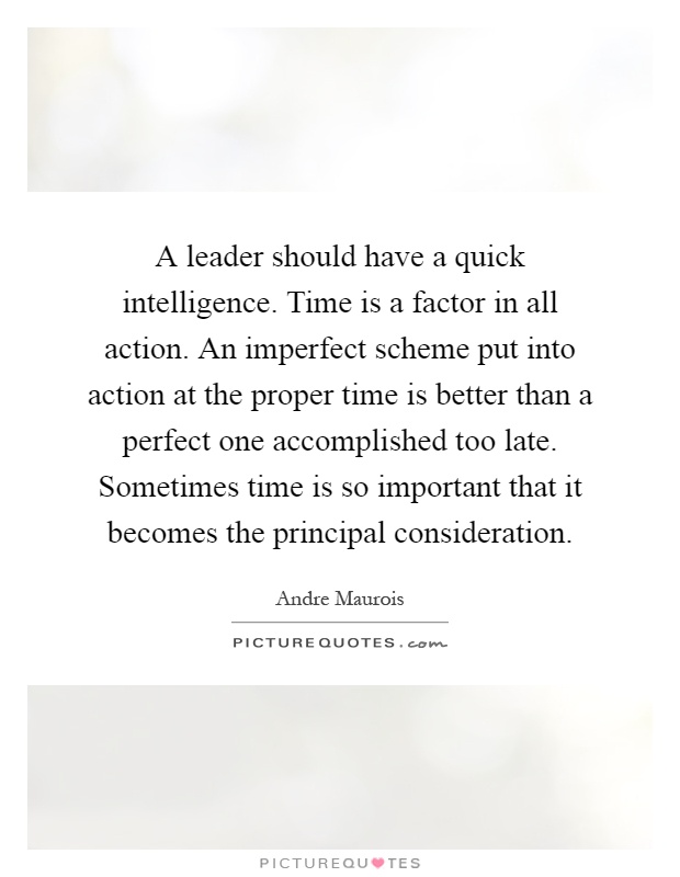 A leader should have a quick intelligence. Time is a factor in all action. An imperfect scheme put into action at the proper time is better than a perfect one accomplished too late. Sometimes time is so important that it becomes the principal consideration Picture Quote #1
