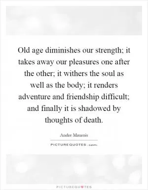 Old age diminishes our strength; it takes away our pleasures one after the other; it withers the soul as well as the body; it renders adventure and friendship difficult; and finally it is shadowed by thoughts of death Picture Quote #1