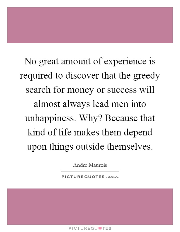 No great amount of experience is required to discover that the greedy search for money or success will almost always lead men into unhappiness. Why? Because that kind of life makes them depend upon things outside themselves Picture Quote #1