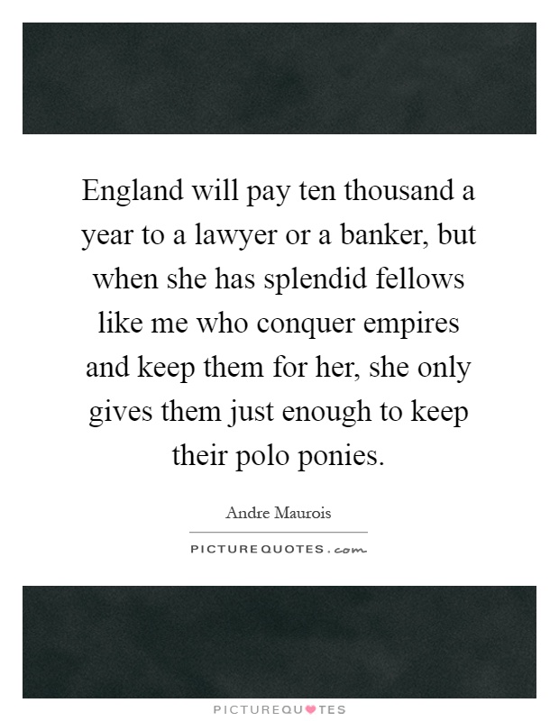 England will pay ten thousand a year to a lawyer or a banker, but when she has splendid fellows like me who conquer empires and keep them for her, she only gives them just enough to keep their polo ponies Picture Quote #1
