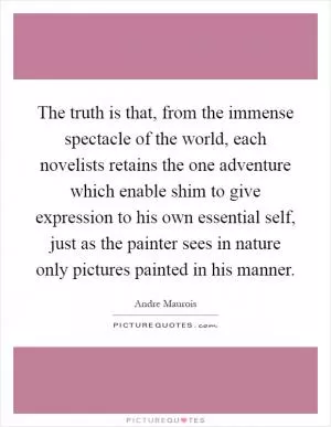 The truth is that, from the immense spectacle of the world, each novelists retains the one adventure which enable shim to give expression to his own essential self, just as the painter sees in nature only pictures painted in his manner Picture Quote #1