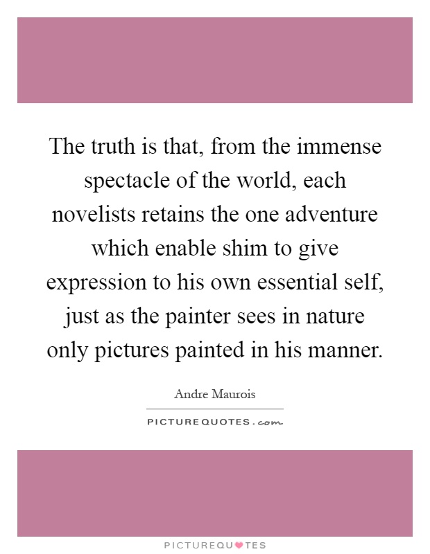 The truth is that, from the immense spectacle of the world, each novelists retains the one adventure which enable shim to give expression to his own essential self, just as the painter sees in nature only pictures painted in his manner Picture Quote #1