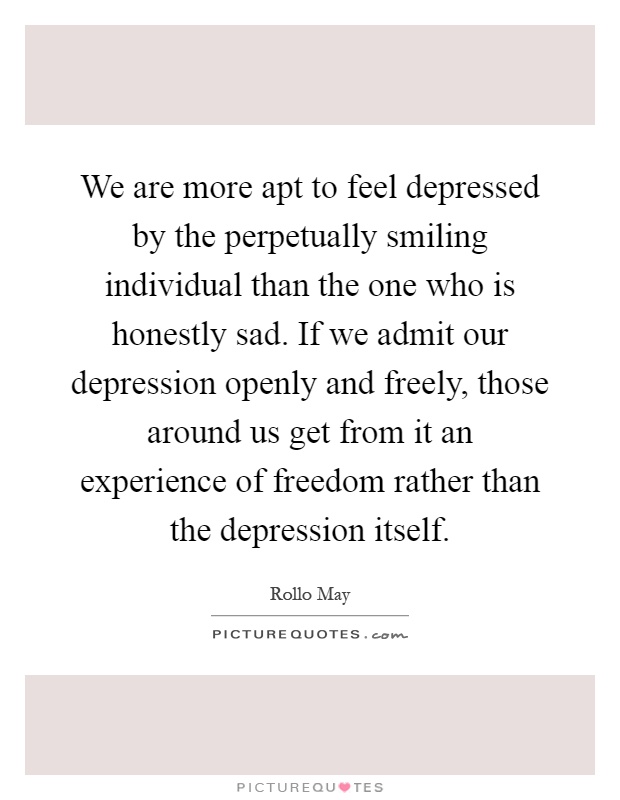 We are more apt to feel depressed by the perpetually smiling individual than the one who is honestly sad. If we admit our depression openly and freely, those around us get from it an experience of freedom rather than the depression itself Picture Quote #1