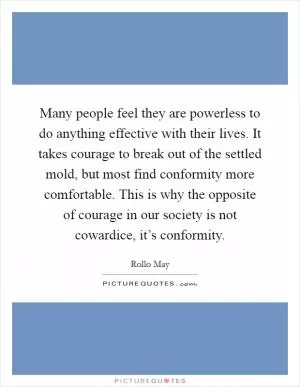 Many people feel they are powerless to do anything effective with their lives. It takes courage to break out of the settled mold, but most find conformity more comfortable. This is why the opposite of courage in our society is not cowardice, it’s conformity Picture Quote #1