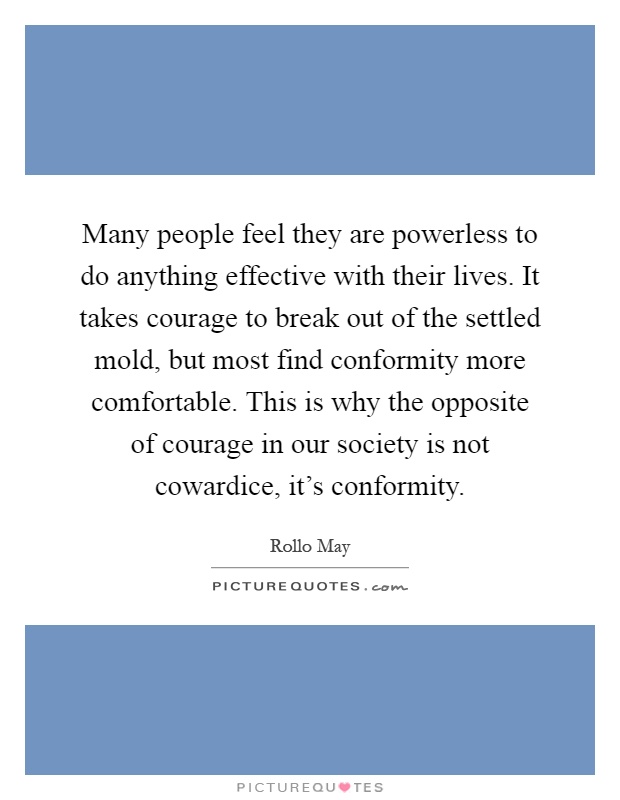 Many people feel they are powerless to do anything effective with their lives. It takes courage to break out of the settled mold, but most find conformity more comfortable. This is why the opposite of courage in our society is not cowardice, it's conformity Picture Quote #1