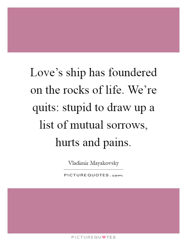 Love's ship has foundered on the rocks of life. We're quits: stupid to draw up a list of mutual sorrows, hurts and pains Picture Quote #1
