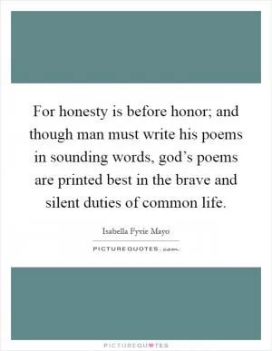 For honesty is before honor; and though man must write his poems in sounding words, god’s poems are printed best in the brave and silent duties of common life Picture Quote #1