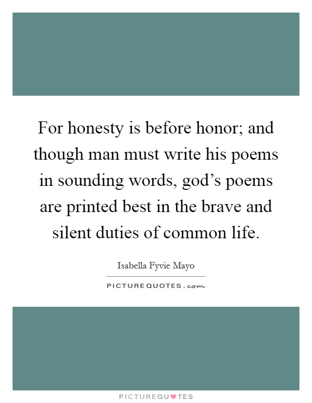 For honesty is before honor; and though man must write his poems in sounding words, god's poems are printed best in the brave and silent duties of common life Picture Quote #1