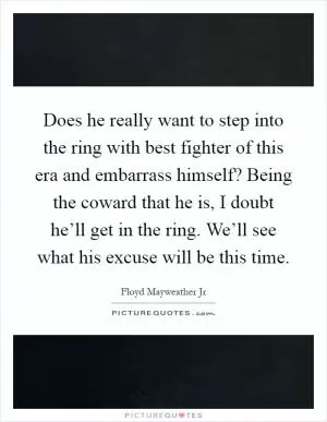 Does he really want to step into the ring with best fighter of this era and embarrass himself? Being the coward that he is, I doubt he’ll get in the ring. We’ll see what his excuse will be this time Picture Quote #1