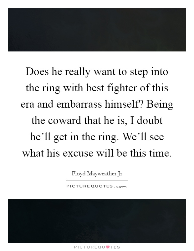 Does he really want to step into the ring with best fighter of this era and embarrass himself? Being the coward that he is, I doubt he'll get in the ring. We'll see what his excuse will be this time Picture Quote #1