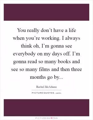 You really don’t have a life when you’re working. I always think oh, I’m gonna see everybody on my days off. I’m gonna read so many books and see so many films and then three months go by Picture Quote #1