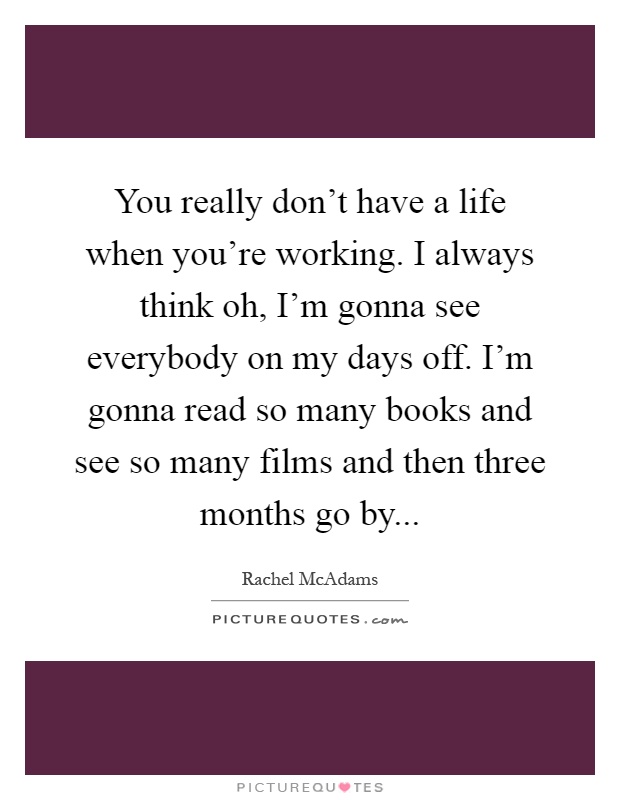You really don't have a life when you're working. I always think oh, I'm gonna see everybody on my days off. I'm gonna read so many books and see so many films and then three months go by Picture Quote #1