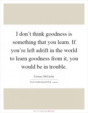 I don’t think goodness is something that you learn. If you’re left adrift in the world to learn goodness from it, you would be in trouble Picture Quote #1