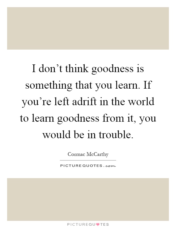 I don't think goodness is something that you learn. If you're left adrift in the world to learn goodness from it, you would be in trouble Picture Quote #1