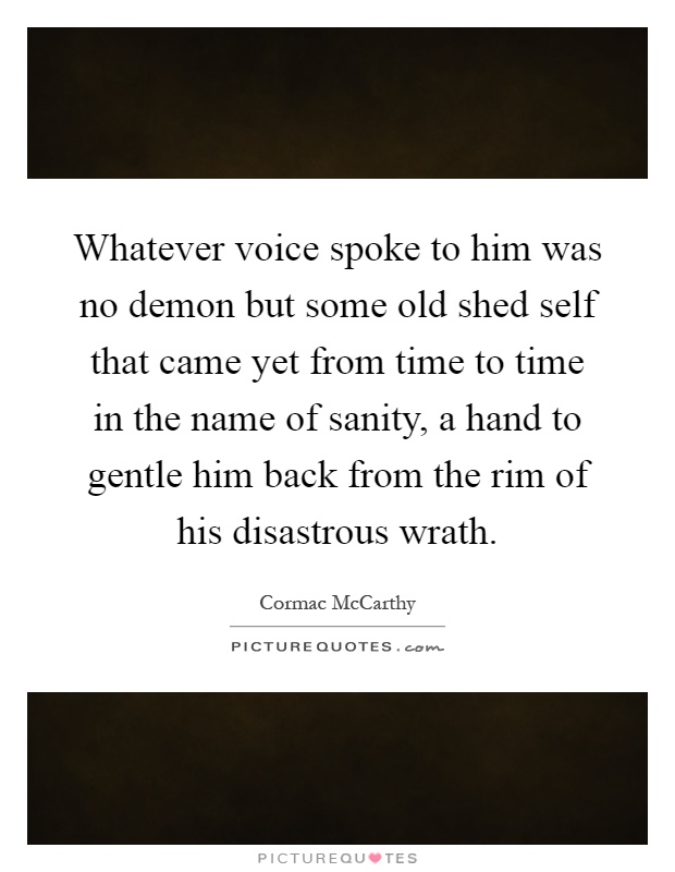 Whatever voice spoke to him was no demon but some old shed self that came yet from time to time in the name of sanity, a hand to gentle him back from the rim of his disastrous wrath Picture Quote #1